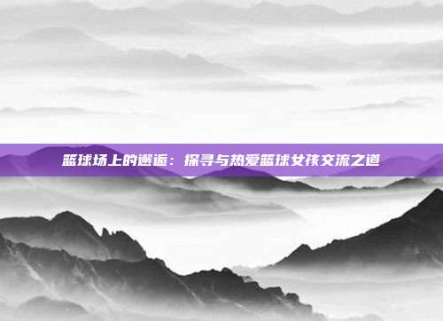 篮球场上的邂逅：探寻与热爱篮球女孩交流之道