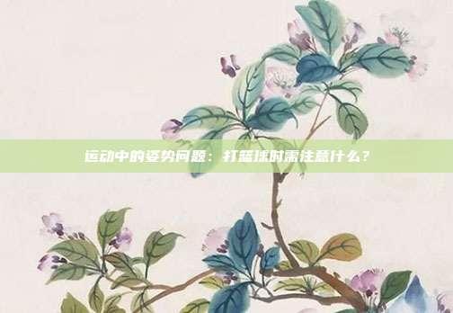 运动中的姿势问题：打篮球时需注意什么？