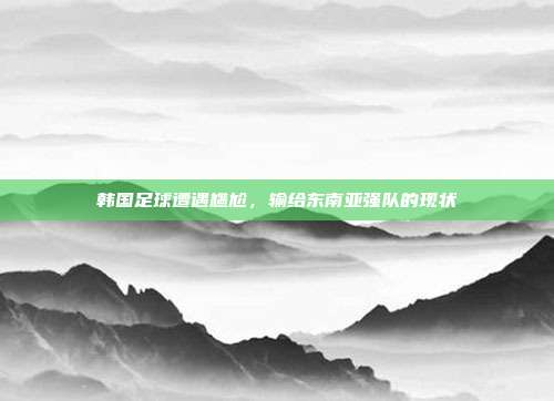 韩国足球遭遇尴尬，输给东南亚强队的现状