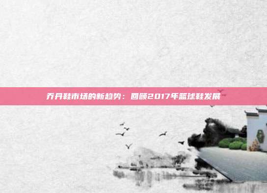 乔丹鞋市场的新趋势：回顾2017年篮球鞋发展