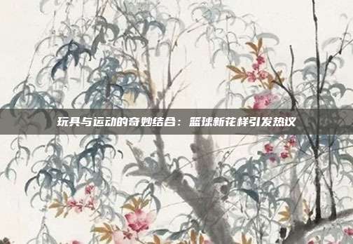 玩具与运动的奇妙结合：篮球新花样引发热议