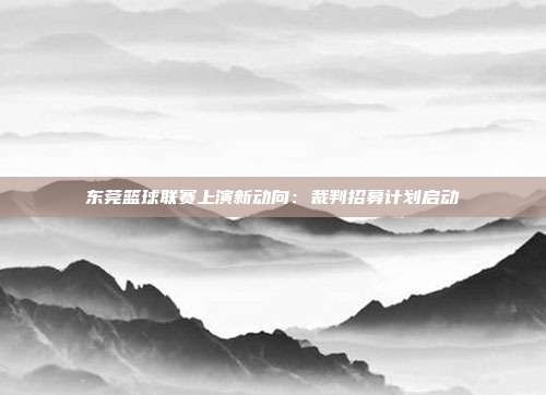 东莞篮球联赛上演新动向：裁判招募计划启动