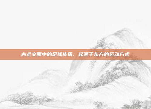 古老文明中的足球传承：起源于东方的运动方式