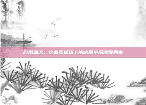 时尚潮流：这些篮球场上的必备单品值得拥有