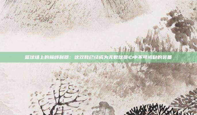 篮球场上的巅峰利器：这双鞋已经成为无数球员心中不可或缺的装备