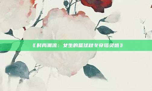 《时尚潮流：女生的篮球秋冬穿搭灵感》