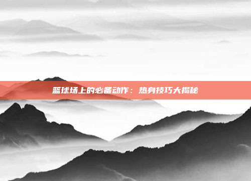 篮球场上的必备动作：热身技巧大揭秘