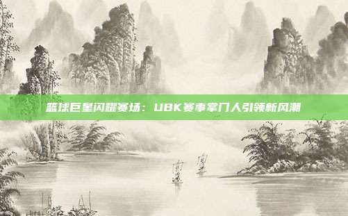 篮球巨星闪耀赛场：UBK赛事掌门人引领新风潮