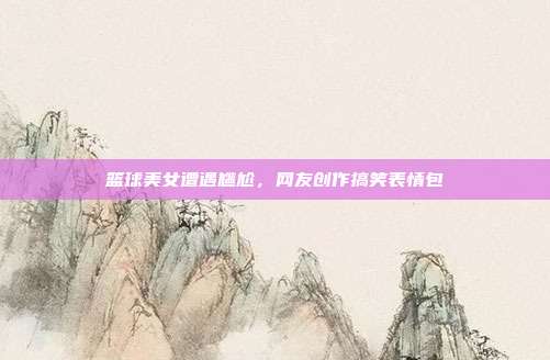 篮球美女遭遇尴尬，网友创作搞笑表情包