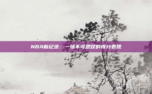 NBA新纪录：一场不可思议的得分表现