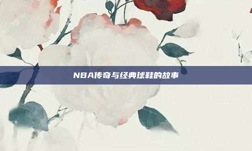 NBA传奇与经典球鞋的故事