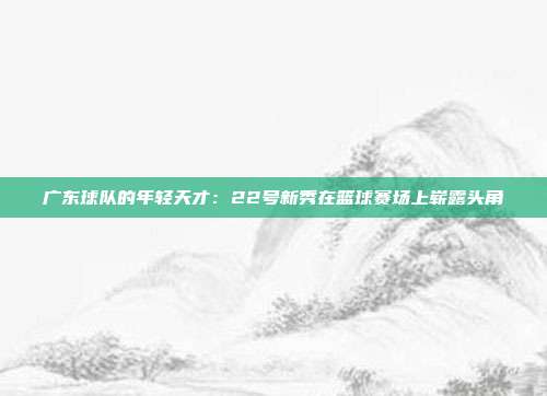 广东球队的年轻天才：22号新秀在篮球赛场上崭露头角