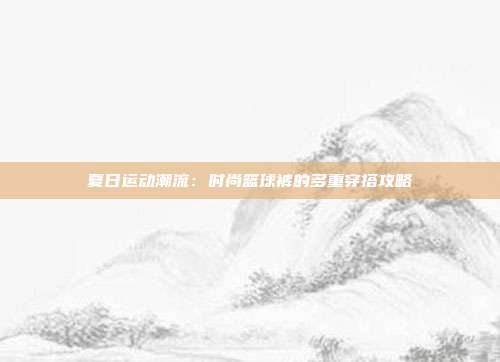 夏日运动潮流：时尚篮球裤的多重穿搭攻略