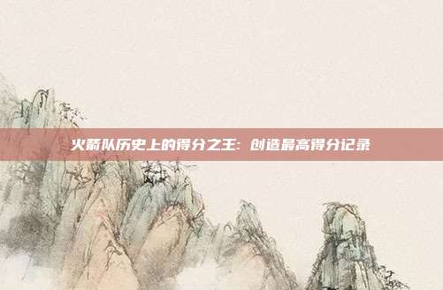 火箭队历史上的得分之王: 创造最高得分记录