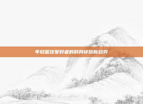 年轻篮球爱好者的时尚穿搭新趋势