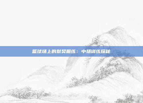 篮球场上的默契磨练：中场训练探秘