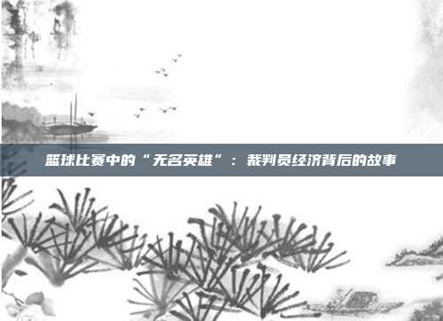 篮球比赛中的“无名英雄”：裁判员经济背后的故事