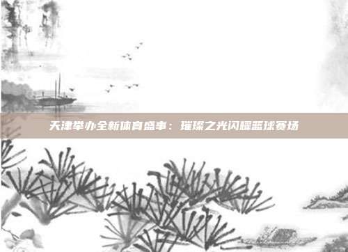 天津举办全新体育盛事：璀璨之光闪耀篮球赛场