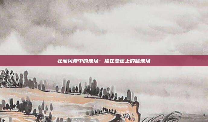 壮丽风景中的球场：挂在悬崖上的篮球场