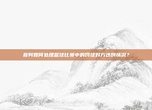 裁判如何处理篮球比赛中的罚球对方违例情况？