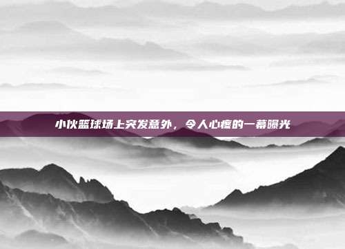 小伙篮球场上突发意外，令人心疼的一幕曝光