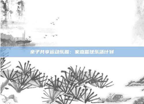 亲子共享运动乐趣：家庭篮球乐活计划