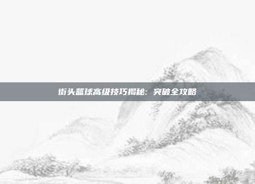 街头篮球高级技巧揭秘: 突破全攻略