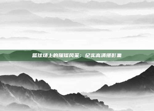 篮球场上的璀璨风采：纪实高清摄影集