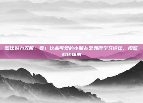 篮球魅力无限：看！这些可爱的小朋友是如何学习运球、投篮和传球的