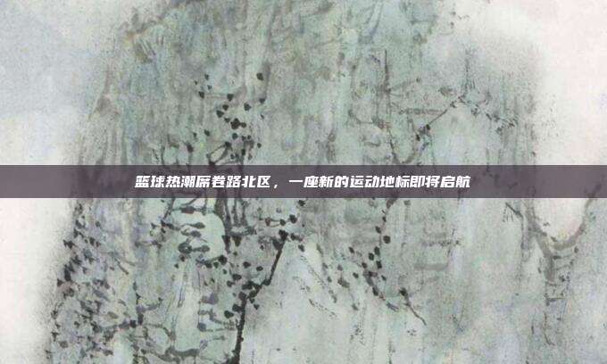 篮球热潮席卷路北区，一座新的运动地标即将启航