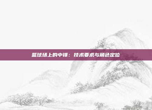 篮球场上的中锋：技术要求与角色定位