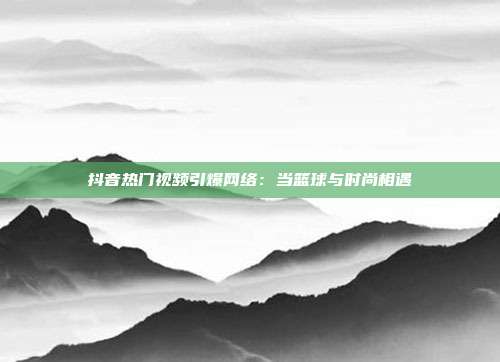 抖音热门视频引爆网络：当篮球与时尚相遇