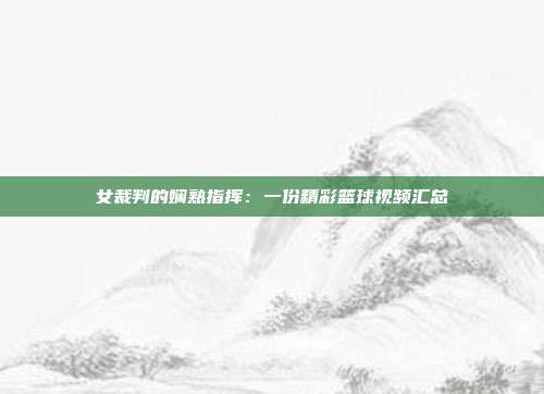 女裁判的娴熟指挥：一份精彩篮球视频汇总