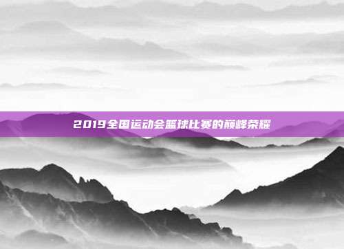 2019全国运动会篮球比赛的巅峰荣耀