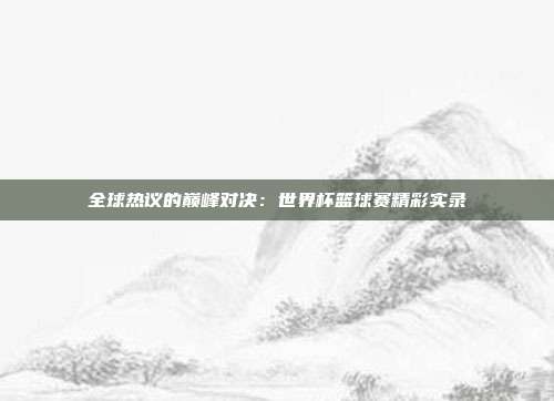 全球热议的巅峰对决：世界杯篮球赛精彩实录