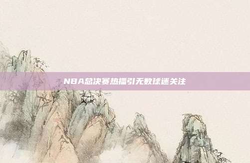 NBA总决赛热播引无数球迷关注