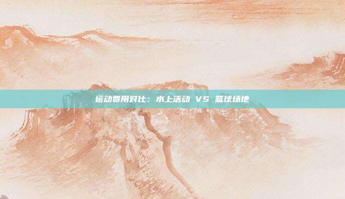 运动费用对比：水上活动 VS 篮球场地