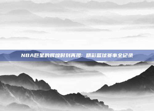 NBA巨星的辉煌时刻再现: 精彩篮球赛事全记录