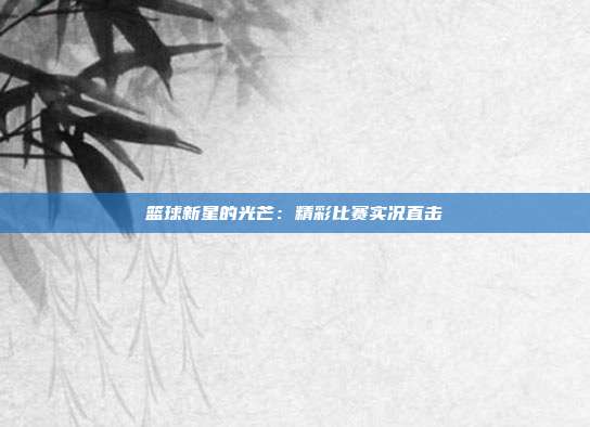 篮球新星的光芒：精彩比赛实况直击