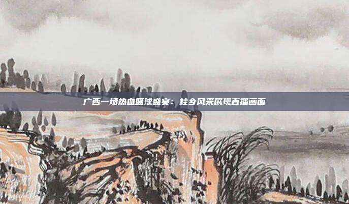 广西一场热血篮球盛宴：桂乡风采展现直播画面