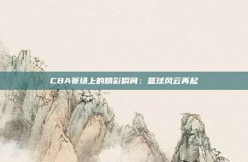 CBA赛场上的精彩瞬间：篮球风云再起