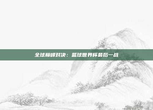 全球巅峰对决：篮球世界杯最后一战