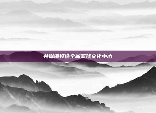 井岸镇打造全新篮球文化中心