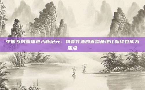 中国乡村篮球进入新纪元：抖音打造的直播基地让新绛县成为焦点