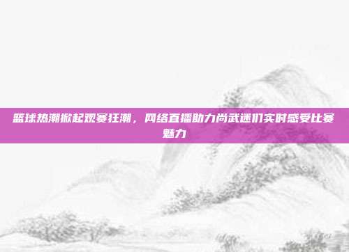 篮球热潮掀起观赛狂潮，网络直播助力尚武迷们实时感受比赛魅力