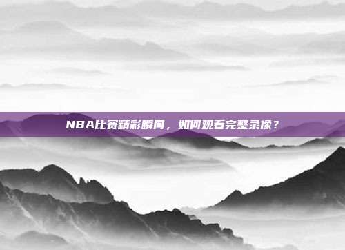 NBA比赛精彩瞬间，如何观看完整录像？