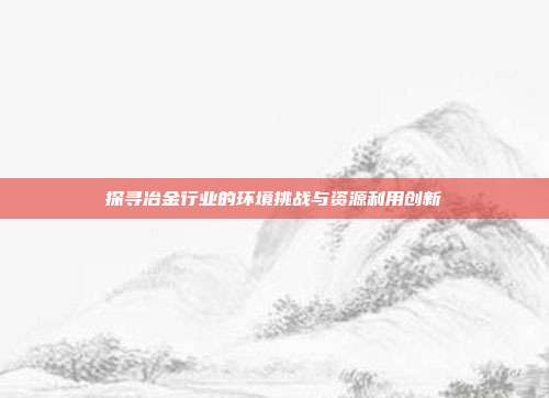 探寻冶金行业的环境挑战与资源利用创新