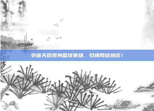 华语天后现身篮球赛场，引爆网络热议！