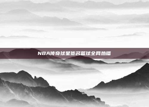 NBA传奇球星签名篮球全网热播