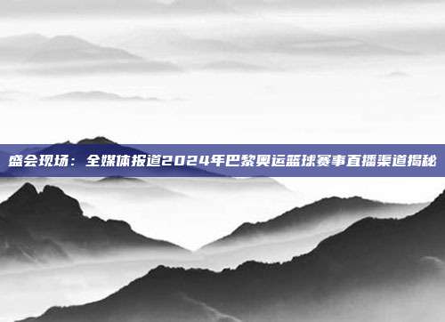 盛会现场：全媒体报道2024年巴黎奥运篮球赛事直播渠道揭秘